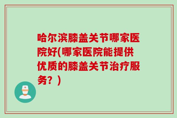 哈尔滨膝盖关节哪家医院好(哪家医院能提供优质的膝盖关节治疗服务？)