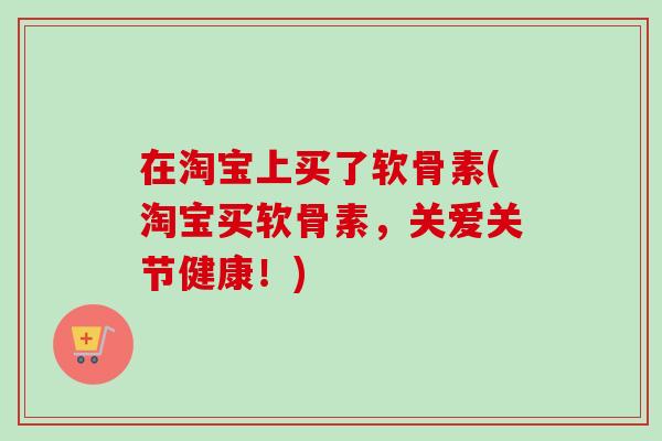 在淘宝上买了软骨素(淘宝买软骨素,关爱关节健康!) 在淘宝上买了软骨素(淘宝买软骨素,关爱关节健康!)