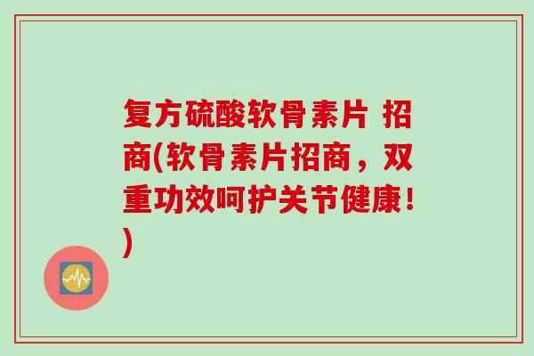 复方硫酸软骨素片 招商(软骨素片招商，双重功效呵护关节健康！)