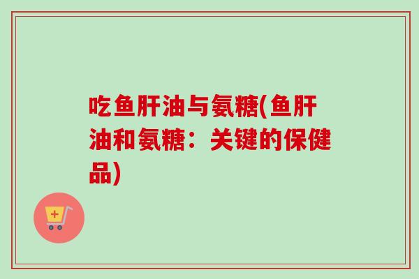 吃鱼肝油与氨糖(鱼肝油和氨糖：关键的保健品)