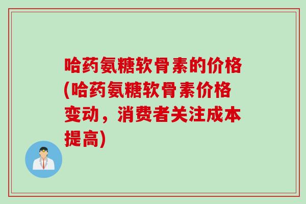 哈药氨糖软骨素的价格(哈药氨糖软骨素价格变动，消费者关注成本提高)