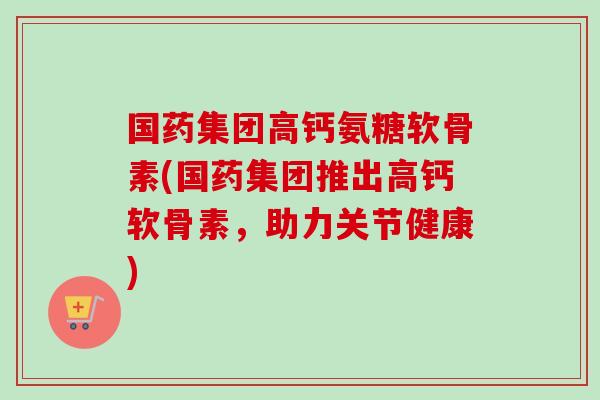 国药集团高钙氨糖软骨素(国药集团推出高钙软骨素，助力关节健康)