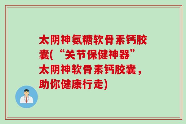 太阴神氨糖软骨素钙胶囊(“关节保健神器”太阴神软骨素钙胶囊，助你健康行走)