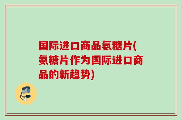 国际进口商品氨糖片(氨糖片作为国际进口商品的新趋势)