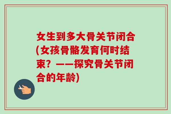 女生到多大骨关节闭合(女孩骨骼发育何时结束？——探究骨关节闭合的年龄)