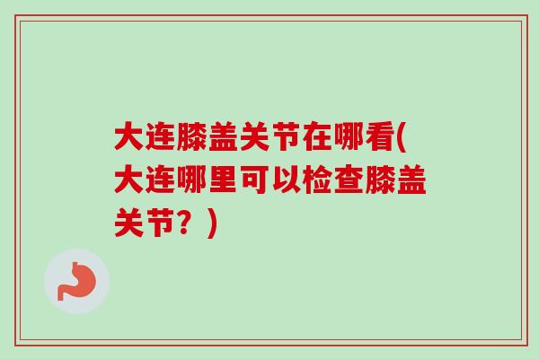 大连膝盖关节在哪看(大连哪里可以检查膝盖关节？)