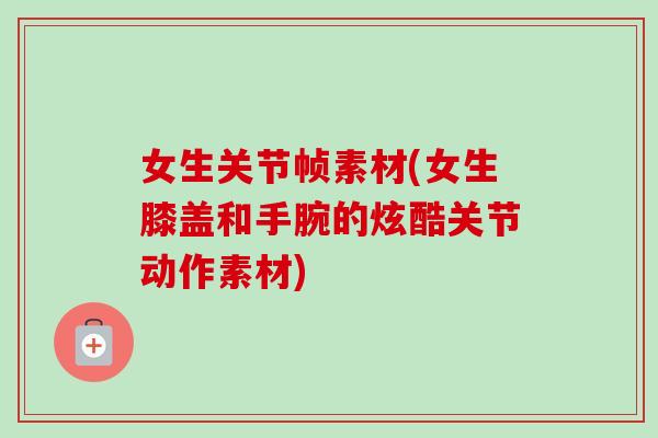 女生关节帧素材(女生膝盖和手腕的炫酷关节动作素材)