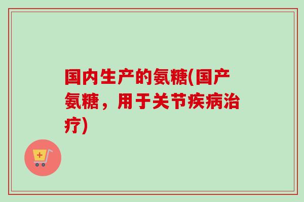 国内生产的氨糖(国产氨糖，用于关节疾病治疗)