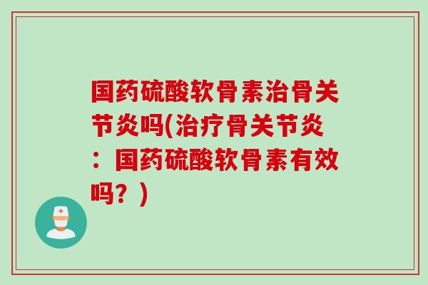 国药硫酸软骨素治骨关节炎吗(治疗骨关节炎：国药硫酸软骨素有效吗？)