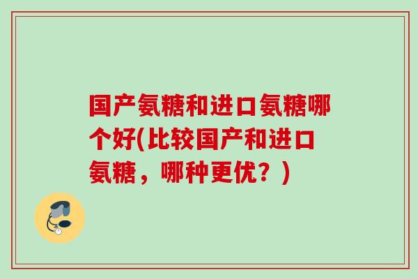 国产氨糖和进口氨糖哪个好(比较国产和进口氨糖，哪种更优？)