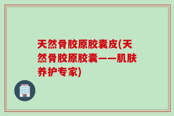 天然骨胶原胶囊皮(天然骨胶原胶囊——养护专家)
