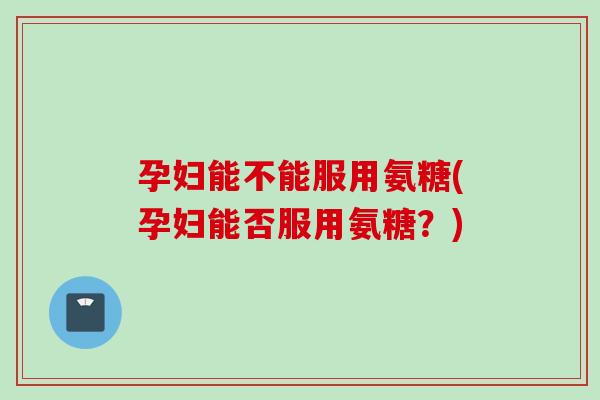 孕妇能不能服用氨糖(孕妇能否服用氨糖？)