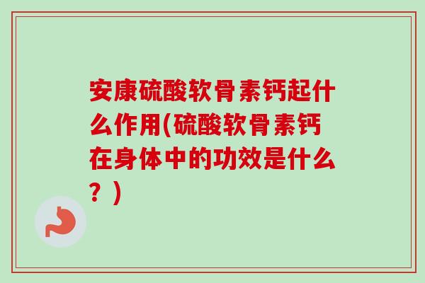 安康硫酸软骨素钙起什么作用(硫酸软骨素钙在身体中的功效是什么？)