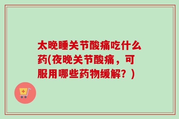 太晚睡关节酸痛吃什么药(夜晚关节酸痛，可服用哪些药物缓解？)