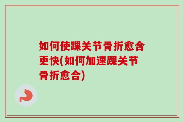 如何使踝关节骨折愈合更快(如何加速踝关节骨折愈合)