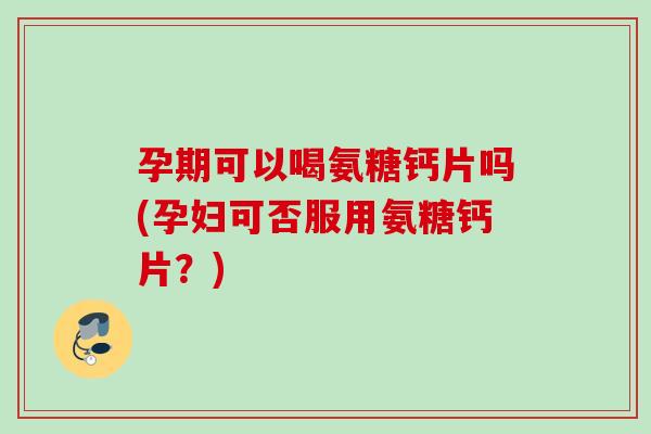 孕期可以喝氨糖钙片吗(孕妇可否服用氨糖钙片？)