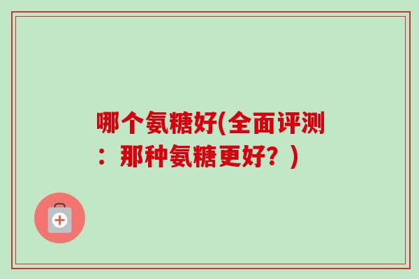 哪个氨糖好(全面评测:那种氨糖更好?) 哪个氨糖好(全面评测:那种氨糖更好?)