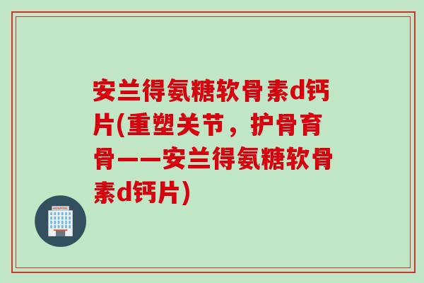 安兰得氨糖软骨素d钙片(重塑关节，护骨育骨——安兰得氨糖软骨素d钙片)