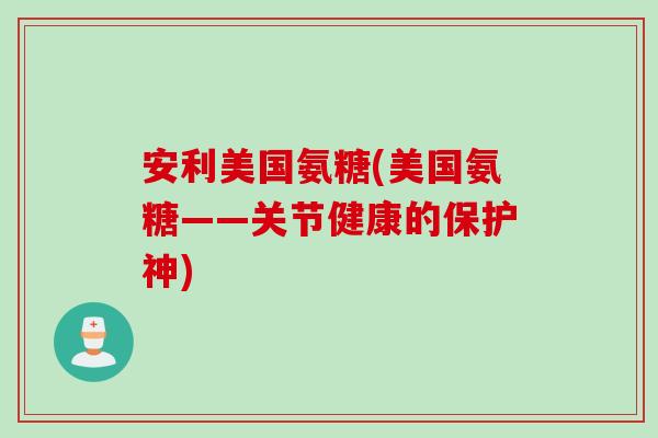 安利美国氨糖(美国氨糖——关节健康的保护神)