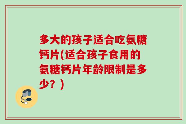 多大的孩子适合吃氨糖钙片(适合孩子食用的氨糖钙片年龄限制是多少？)