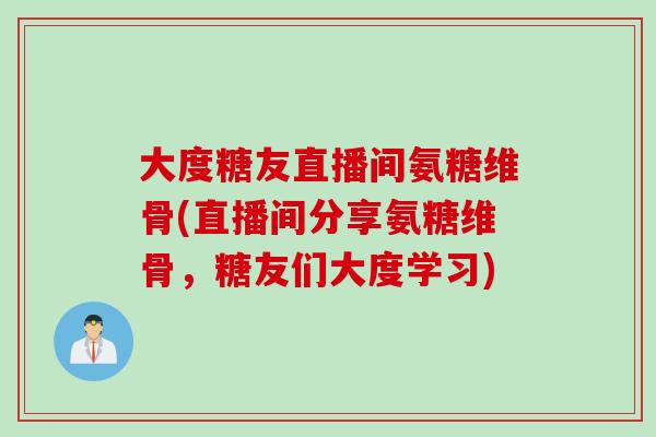 大度糖友直播间氨糖维骨(直播间分享氨糖维骨，糖友们大度学习)
