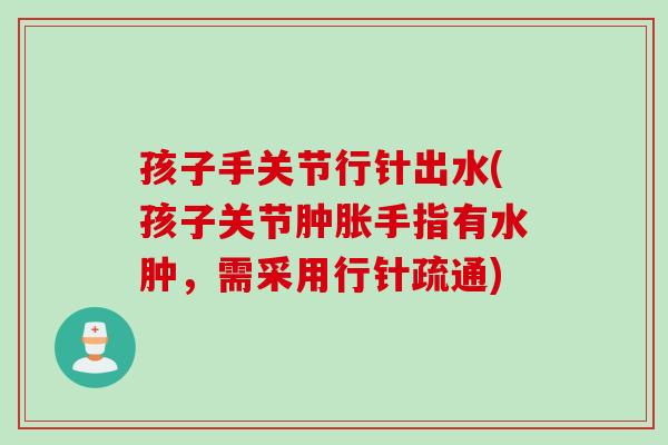 孩子手关节行针出水(孩子关节肿胀手指有水肿，需采用行针疏通)