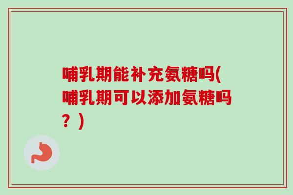哺乳期能补充氨糖吗(哺乳期可以添加氨糖吗？)