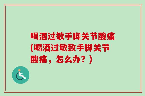 喝酒过敏手脚关节酸痛(喝酒过敏致手脚关节酸痛，怎么办？)