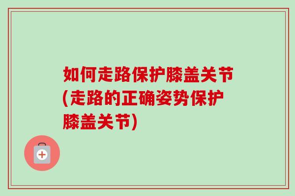 如何走路保护膝盖关节(走路的正确姿势保护膝盖关节)