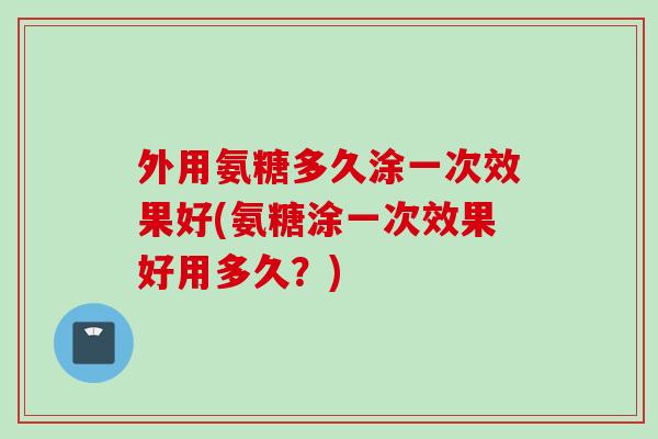 外用氨糖多久涂一次效果好(氨糖涂一次效果好用多久？)