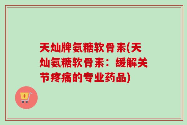 天灿牌氨糖软骨素(天灿氨糖软骨素：缓解关节疼痛的专业药品)