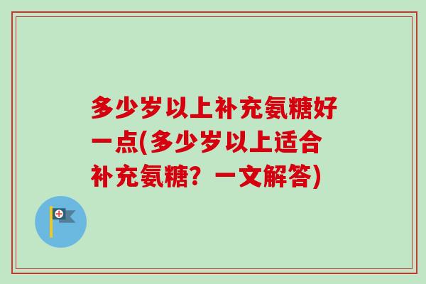多少岁以上补充氨糖好一点(多少岁以上适合补充氨糖？一文解答)