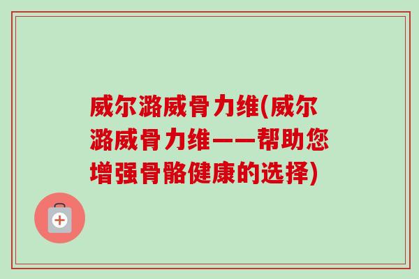 威尔潞威骨力维(威尔潞威骨力维——帮助您增强骨骼健康的选择)