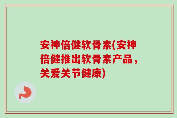 安神倍健软骨素(安神倍健推出软骨素产品，关爱关节健康)