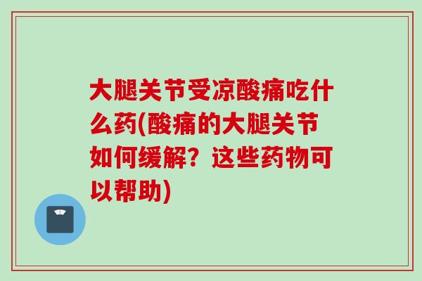 大腿关节受凉酸痛吃什么药(酸痛的大腿关节如何缓解？这些药物可以帮助)