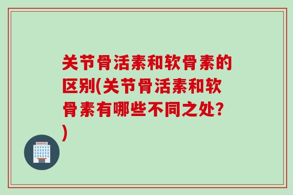 关节骨活素和软骨素的区别(关节骨活素和软骨素有哪些不同之处？)