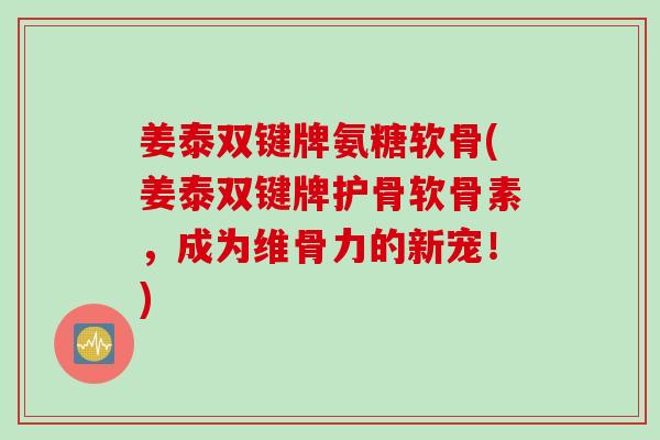 姜泰双键牌氨糖软骨(姜泰双键牌护骨软骨素，成为维骨力的新宠！)