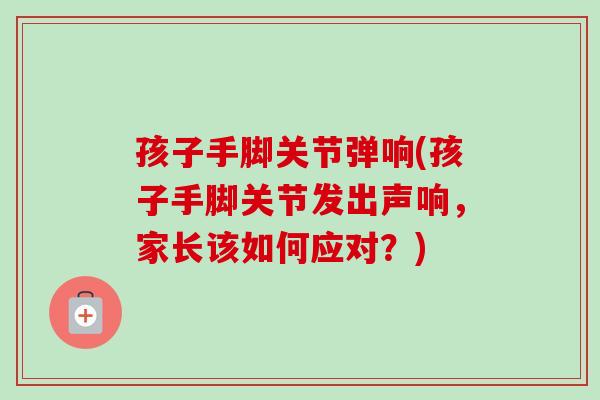孩子手脚关节弹响(孩子手脚关节发出声响，家长该如何应对？)