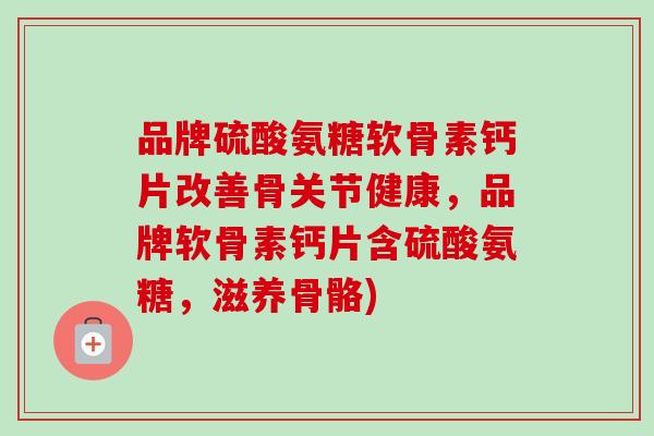 品牌硫酸氨糖软骨素钙片改善骨关节健康，品牌软骨素钙片含硫酸氨糖，滋养骨骼)