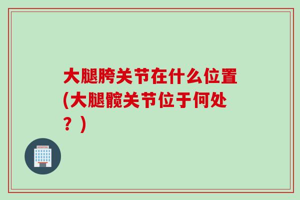 大腿胯关节在什么位置(大腿髋关节位于何处？)