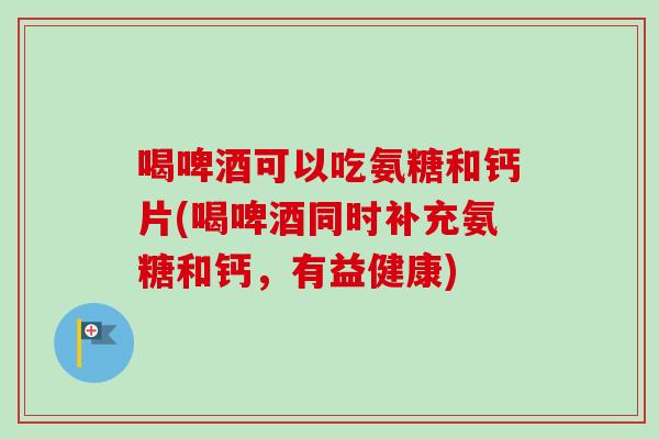 喝啤酒可以吃氨糖和钙片(喝啤酒同时补充氨糖和钙,有益健康) 喝啤酒可以吃氨糖和钙片(喝啤酒同时补充氨糖和钙,有益健康)