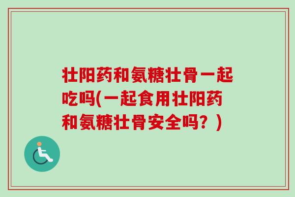 壮阳药和氨糖壮骨一起吃吗(一起食用壮阳药和氨糖壮骨安全吗？)
