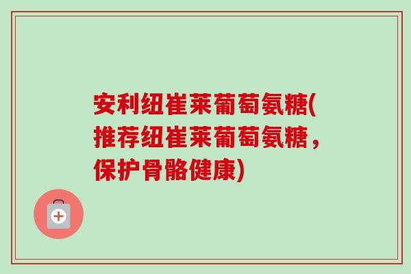 安利纽崔莱葡萄氨糖(推荐纽崔莱葡萄氨糖，保护骨骼健康)