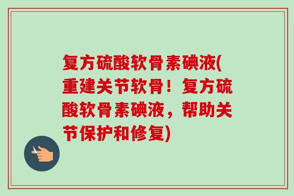 复方硫酸软骨素碘液(重建关节软骨！复方硫酸软骨素碘液，帮助关节保护和修复)