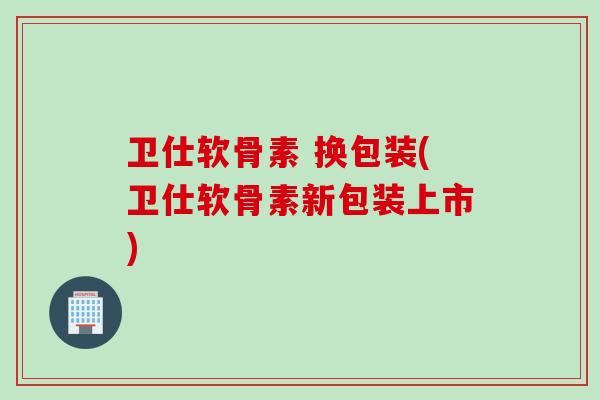 卫仕软骨素 换包装(卫仕软骨素新包装上市)
