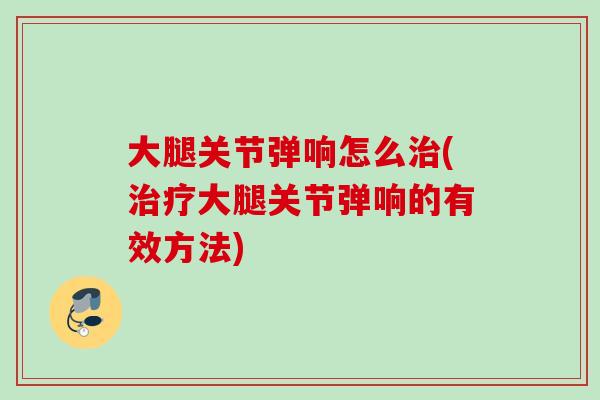 大腿关节弹响怎么治(治疗大腿关节弹响的有效方法)