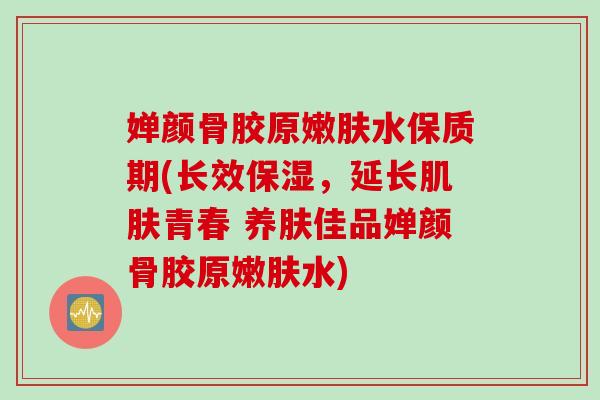 婵颜骨胶原嫩肤水保质期(长效保湿，延长肌肤青春 养肤佳品婵颜骨胶原嫩肤水)