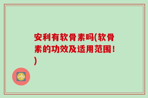 安利有软骨素吗(软骨素的功效及适用范围！)