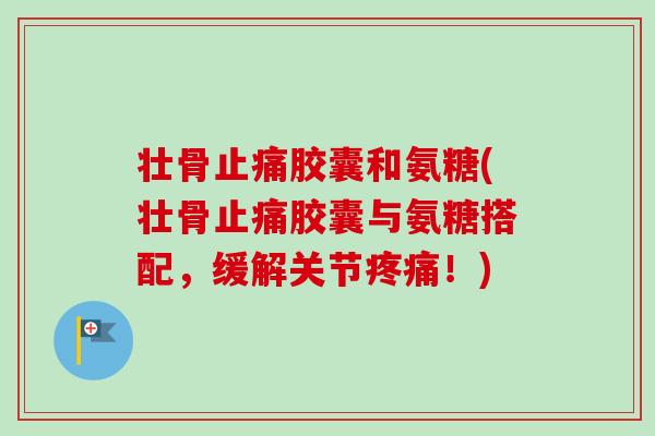 壮骨止痛胶囊和氨糖(壮骨止痛胶囊与氨糖搭配，缓解关节疼痛！)