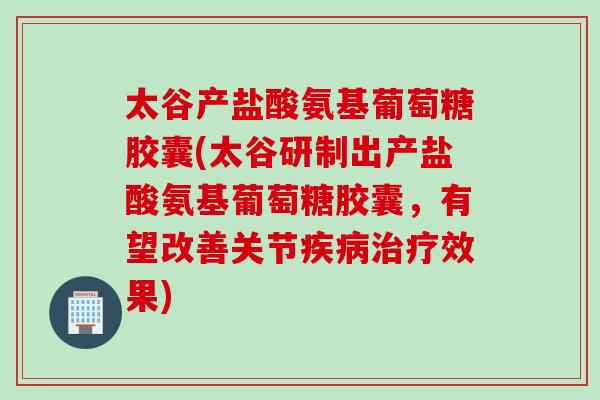 太谷产盐酸氨基葡萄糖胶囊(太谷研制出产盐酸氨基葡萄糖胶囊，有望改善关节疾病治疗效果)